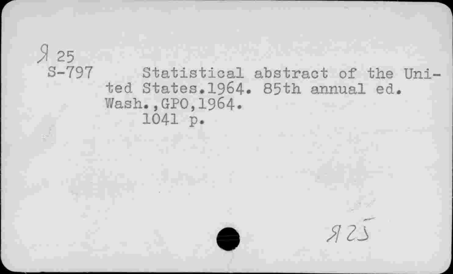 ﻿$ 25
S-797 Statistical abstract of the United States.1964. 85th annual ed.
Wash.,GPO,1964.
1041 p.
